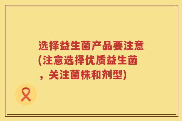 选择益生菌产品要注意(注意选择优质益生菌,关注菌株和剂型) 选择益生菌产品要注意(注意选择优质益生菌,关注菌株和剂型)