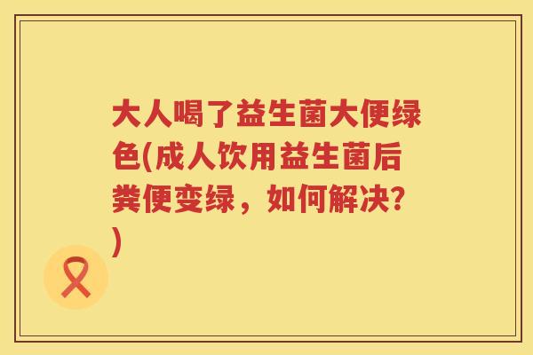大人喝了益生菌大便绿色(成人饮用益生菌后粪便变绿，如何解决？)