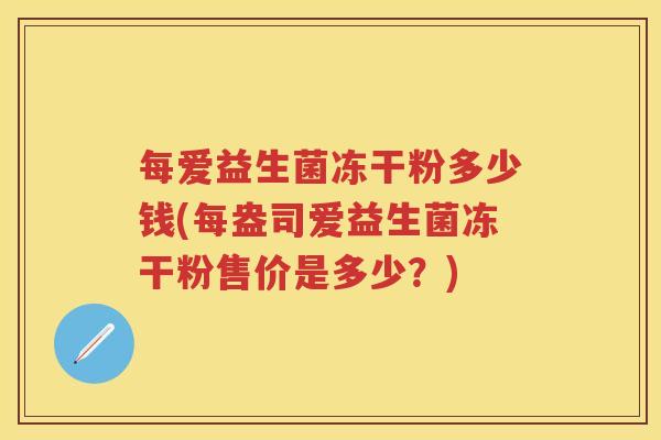 每爱益生菌冻干粉多少钱(每盎司爱益生菌冻干粉售价是多少?) 每爱益生菌冻干粉多少钱(每盎司爱益生菌冻干粉售价是多少?)