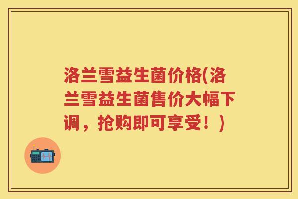 洛兰雪益生菌价格(洛兰雪益生菌售价大幅下调，抢购即可享受！)