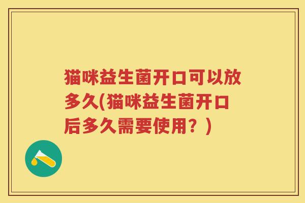 猫咪益生菌开口可以放多久(猫咪益生菌开口后多久需要使用?) 猫咪益生菌开口可以放多久(猫咪益生菌开口后多久需要使用?)