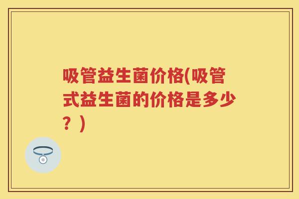 吸管益生菌价格(吸管式益生菌的价格是多少?) 吸管益生菌价格(吸管式益生菌的价格是多少?)
