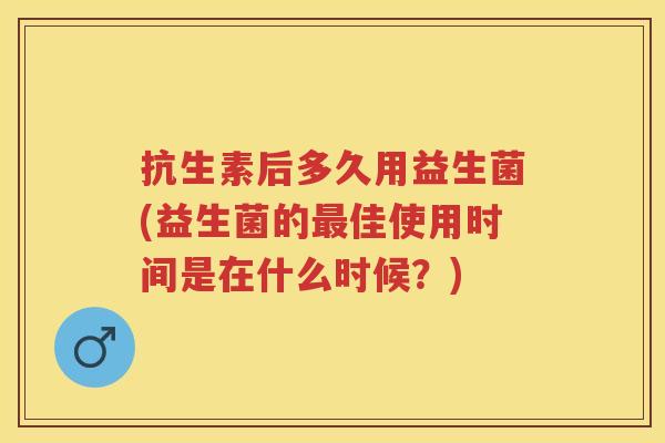 抗生素后多久用益生菌(益生菌的佳使用时间是在什么时候?) 抗生素后多久用益生菌(益生菌的佳使用时间是在什么时候?)