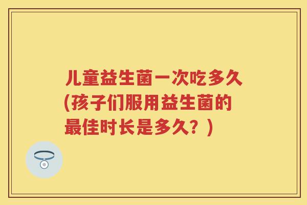 儿童益生菌一次吃多久(孩子们服用益生菌的佳时长是多久?) 儿童益生菌一次吃多久(孩子们服用益生菌的佳时长是多久?)
