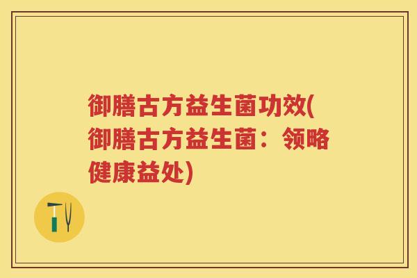 御膳古方益生菌功效(御膳古方益生菌:领略健康益处) 御膳古方益生菌功效(御膳古方益生菌:领略健康益处)