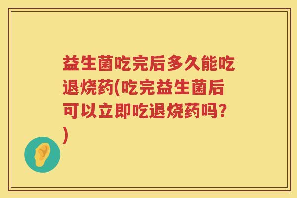 益生菌吃完后多久能吃退烧药(吃完益生菌后可以立即吃退烧药吗?) 益生菌吃完后多久能吃退烧药(吃完益生菌后可以立即吃退烧药吗?)
