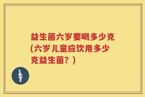 益生菌六岁要喝多少克(六岁儿童应饮用多少克益生菌?) 益生菌六岁要喝多少克(六岁儿童应饮用多少克益生菌?)