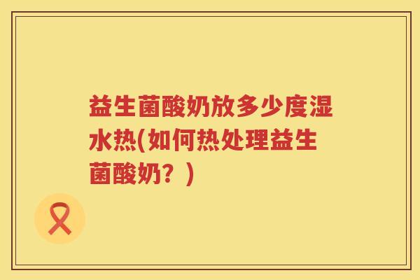 益生菌酸奶放多少度湿水热(如何热处理益生菌酸奶？)
