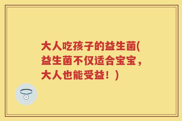 大人吃孩子的益生菌(益生菌不仅适合宝宝,大人也能受益!) 大人吃孩子的益生菌(益生菌不仅适合宝宝,大人也能受益!)