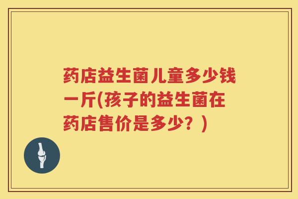 药店益生菌儿童多少钱一斤(孩子的益生菌在药店售价是多少？)