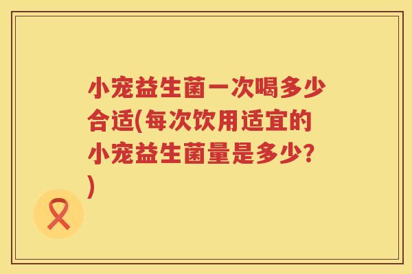 小宠益生菌一次喝多少合适(每次饮用适宜的小宠益生菌量是多少?) 小宠益生菌一次喝多少合适(每次饮用适宜的小宠益生菌量是多少?)