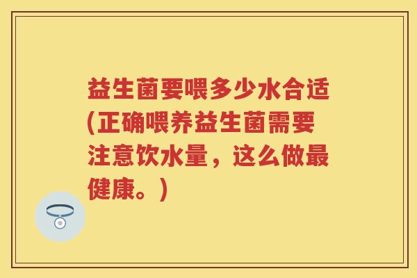 益生菌要喂多少水合适(正确喂养益生菌需要注意饮水量,这么做健康。) 益生菌要喂多少水合适(正确喂养益生菌需要注意饮水量,这么做健康。)