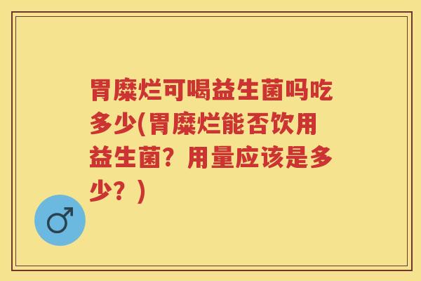 胃糜烂可喝益生菌吗吃多少(胃糜烂能否饮用益生菌？用量应该是多少？)