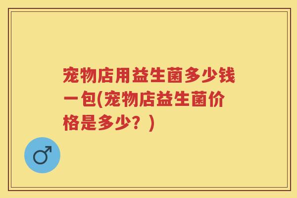 宠物店用益生菌多少钱一包(宠物店益生菌价格是多少?) 宠物店用益生菌多少钱一包(宠物店益生菌价格是多少?)