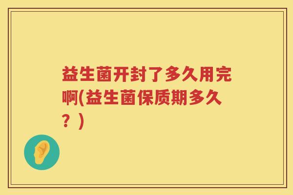 益生菌开封了多久用完啊(益生菌保质期多久?) 益生菌开封了多久用完啊(益生菌保质期多久?)