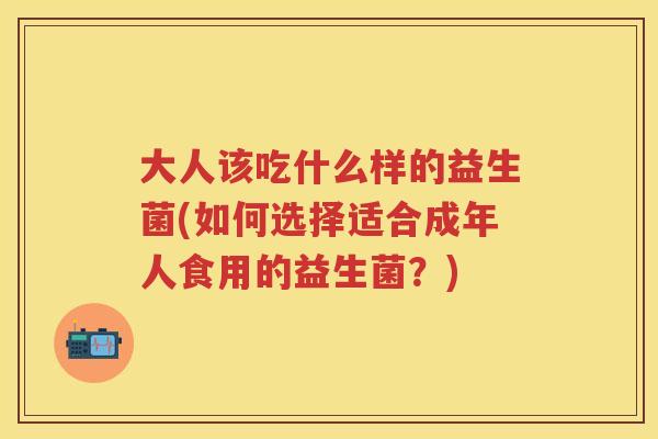 大人该吃什么样的益生菌(如何选择适合成年人食用的益生菌?) 大人该吃什么样的益生菌(如何选择适合成年人食用的益生菌?)