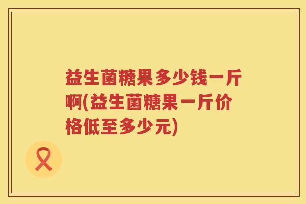 益生菌糖果多少钱一斤啊(益生菌糖果一斤价格低至多少元)