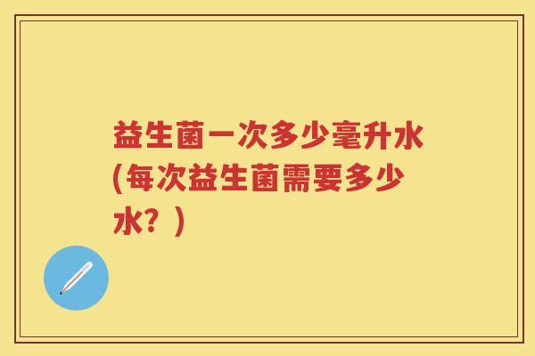 益生菌一次多少毫升水(每次益生菌需要多少水?) 益生菌一次多少毫升水(每次益生菌需要多少水?)