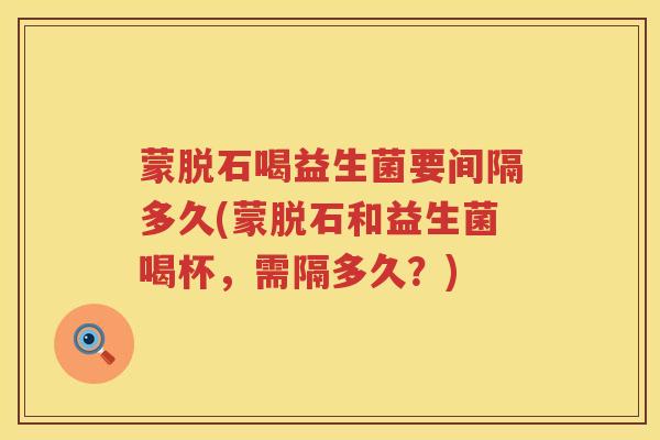 蒙脱石喝益生菌要间隔多久(蒙脱石和益生菌喝杯，需隔多久？)