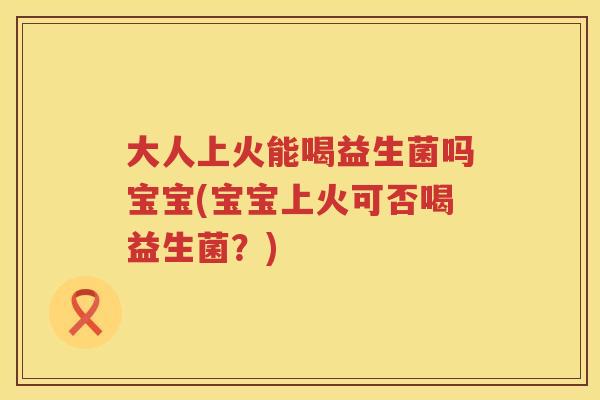 大人上火能喝益生菌吗宝宝(宝宝上火可否喝益生菌?) 大人上火能喝益生菌吗宝宝(宝宝上火可否喝益生菌?)