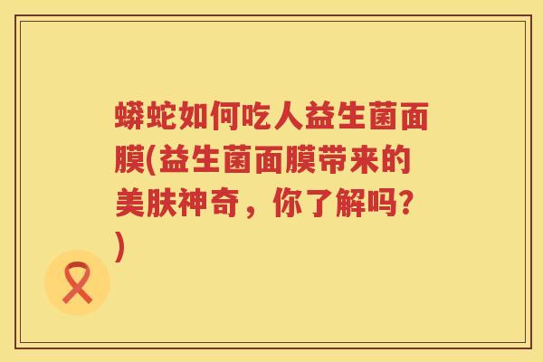蟒蛇如何吃人益生菌面膜(益生菌面膜带来的美肤神奇,你了解吗?) 蟒蛇如何吃人益生菌面膜(益生菌面膜带来的美肤神奇,你了解吗?)