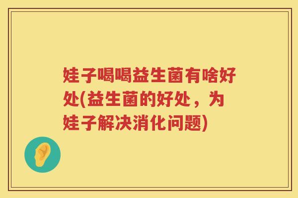 娃子喝喝益生菌有啥好处(益生菌的好处,为娃子解决消化问题) 娃子喝喝益生菌有啥好处(益生菌的好处,为娃子解决消化问题)