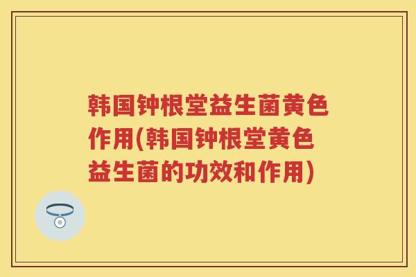 韩国钟根堂益生菌黄色作用(韩国钟根堂黄色益生菌的功效和作用) 韩国钟根堂益生菌黄色作用(韩国钟根堂黄色益生菌的功效和作用)