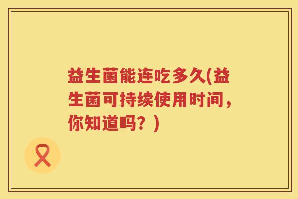 益生菌能连吃多久(益生菌可持续使用时间,你知道吗?) 益生菌能连吃多久(益生菌可持续使用时间,你知道吗?)