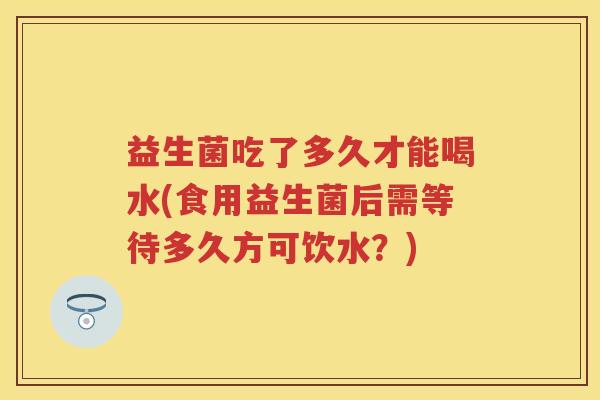 益生菌吃了多久才能喝水(食用益生菌后需等待多久方可饮水?) 益生菌吃了多久才能喝水(食用益生菌后需等待多久方可饮水?)