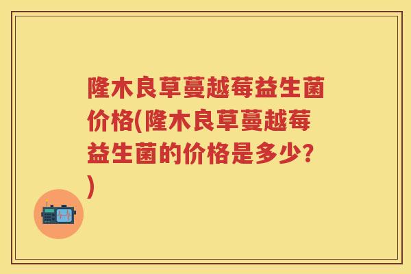隆木良草蔓越莓益生菌价格(隆木良草蔓越莓益生菌的价格是多少?) 隆木良草蔓越莓益生菌价格(隆木良草蔓越莓益生菌的价格是多少?)