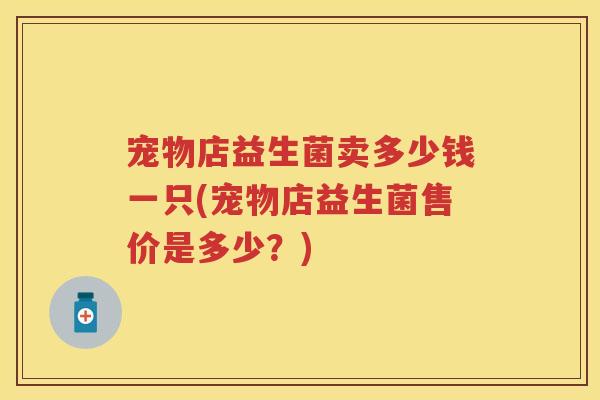 宠物店益生菌卖多少钱一只(宠物店益生菌售价是多少？)