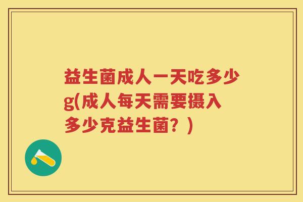 益生菌成人一天吃多少g(成人每天需要摄入多少克益生菌?) 益生菌成人一天吃多少g(成人每天需要摄入多少克益生菌?)