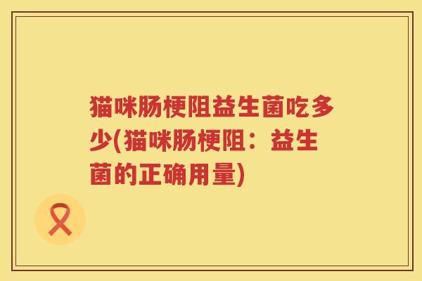 猫咪肠梗阻益生菌吃多少(猫咪肠梗阻：益生菌的正确用量)