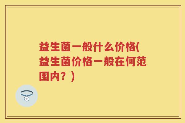 益生菌一般什么价格(益生菌价格一般在何范围内？)