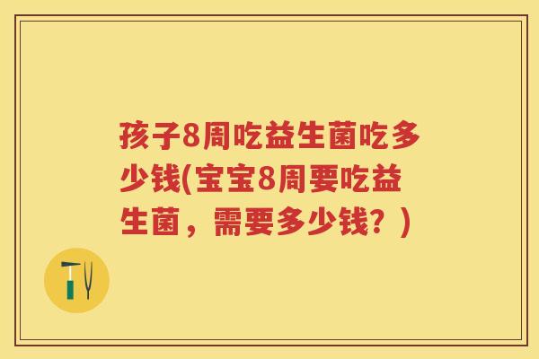孩子8周吃益生菌吃多少钱(宝宝8周要吃益生菌，需要多少钱？)