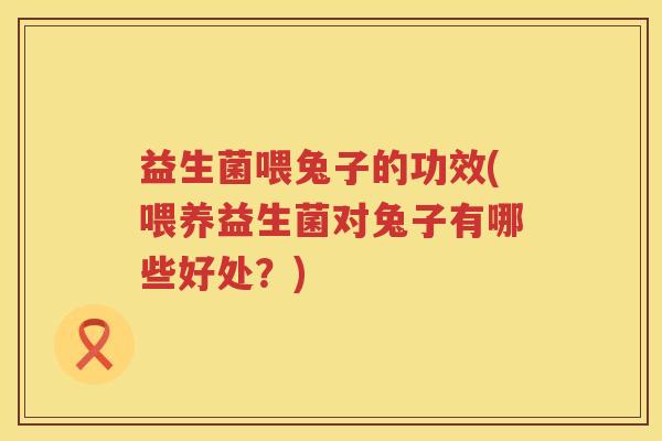 益生菌喂兔子的功效(喂养益生菌对兔子有哪些好处?) 益生菌喂兔子的功效(喂养益生菌对兔子有哪些好处?)