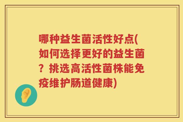 哪种益生菌活性好点(如何选择更好的益生菌?挑选高活性菌株能维护肠道健康) 哪种益生菌活性好点(如何选择更好的益生菌?挑选高活性菌株能维护肠道健康)