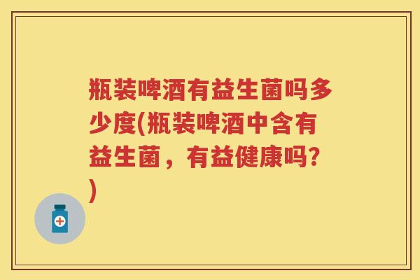瓶装啤酒有益生菌吗多少度(瓶装啤酒中含有益生菌,有益健康吗?) 瓶装啤酒有益生菌吗多少度(瓶装啤酒中含有益生菌,有益健康吗?)