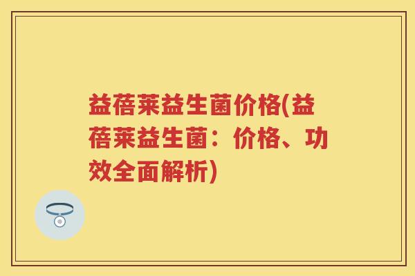 益蓓莱益生菌价格(益蓓莱益生菌：价格、功效全面解析)