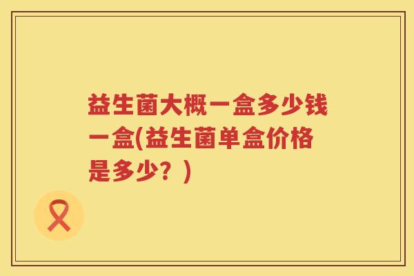 益生菌大概一盒多少钱一盒(益生菌单盒价格是多少?) 益生菌大概一盒多少钱一盒(益生菌单盒价格是多少?)