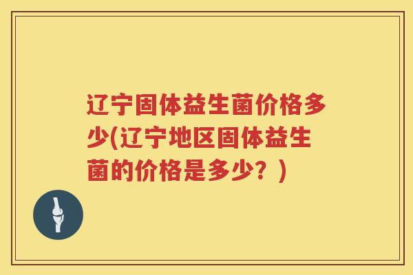 辽宁固体益生菌价格多少(辽宁地区固体益生菌的价格是多少？)