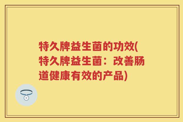 特久牌益生菌的功效(特久牌益生菌:改善肠道健康有效的产品) 特久牌益生菌的功效(特久牌益生菌:改善肠道健康有效的产品)