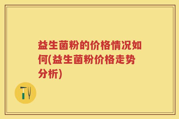 益生菌粉的价格情况如何(益生菌粉价格走势分析)