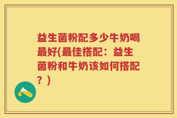 益生菌粉配多少牛奶喝好(佳搭配:益生菌粉和牛奶该如何搭配?) 益生菌粉配多少牛奶喝好(佳搭配:益生菌粉和牛奶该如何搭配?)