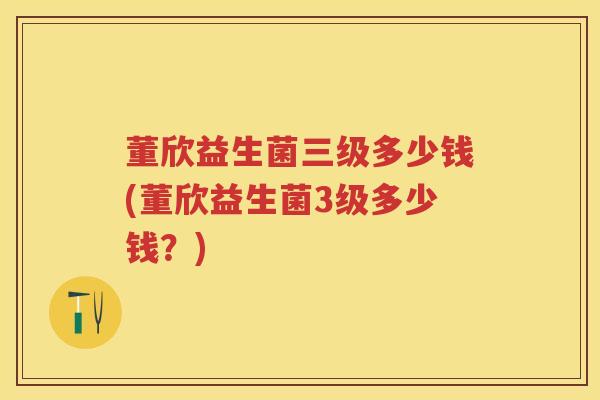 董欣益生菌三级多少钱(董欣益生菌3级多少钱?) 董欣益生菌三级多少钱(董欣益生菌3级多少钱?)