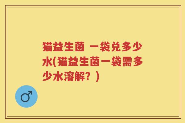 猫益生菌 一袋兑多少水(猫益生菌一袋需多少水溶解?) 猫益生菌 一袋兑多少水(猫益生菌一袋需多少水溶解?)