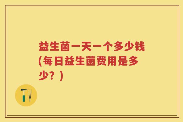 益生菌一天一个多少钱(每日益生菌费用是多少?) 益生菌一天一个多少钱(每日益生菌费用是多少?)