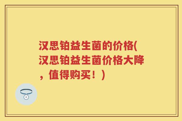 汉思铂益生菌的价格(汉思铂益生菌价格大降,值得购买!) 汉思铂益生菌的价格(汉思铂益生菌价格大降,值得购买!)