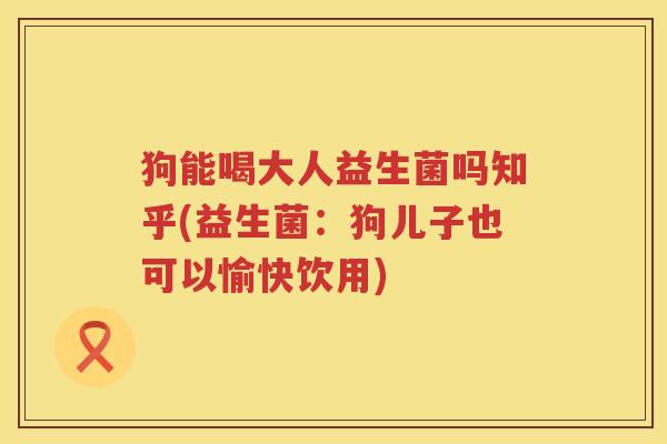 狗能喝大人益生菌吗知乎(益生菌：狗儿子也可以愉快饮用)