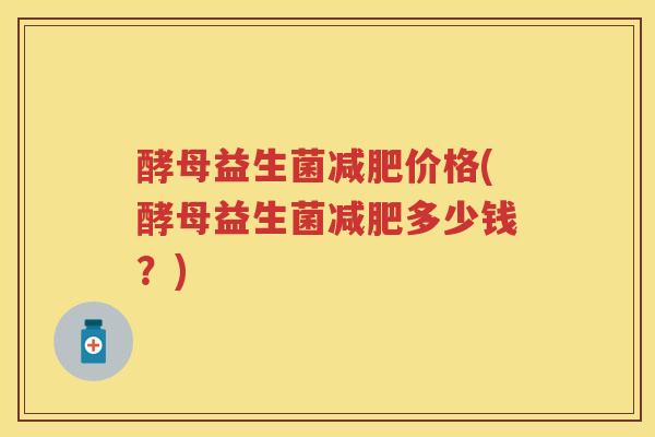 酵母益生菌价格(酵母益生菌多少钱?) 酵母益生菌价格(酵母益生菌多少钱?)